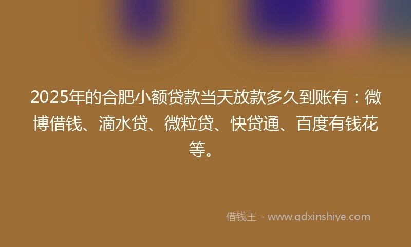 2025年的合肥小额贷款当天放款多久到账有：微博借钱、滴水贷、微粒贷、快贷通、百度有钱花等。