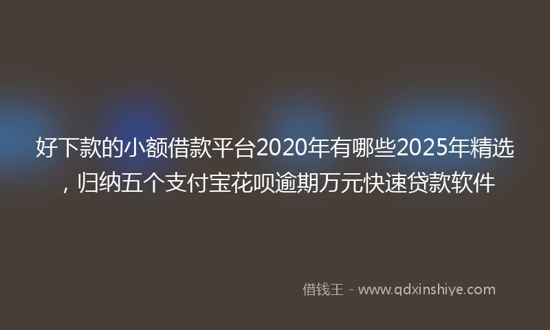 好下款的小额借款平台2020年有哪些2025年精选，归纳五个支付宝花呗逾期万元快速贷款软件