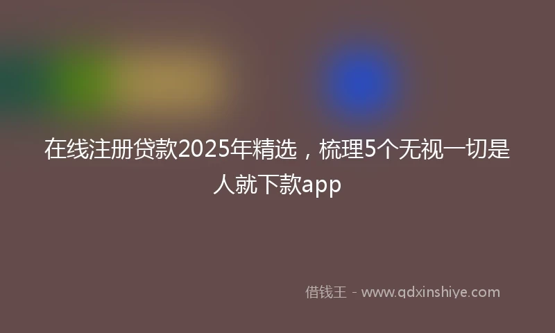 在线注册贷款2025年精选，梳理5个无视一切是人就下款app