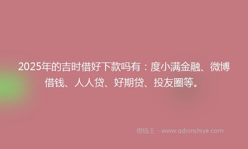 2025年的吉时借好下款吗有：度小满金融、微博借钱、人人贷、好期贷、投友圈等。