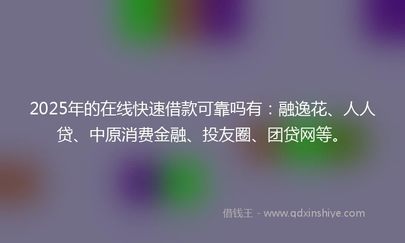 2025年的在线快速借款可靠吗有：融逸花、人人贷、中原消费金融、投友圈、团贷网等。