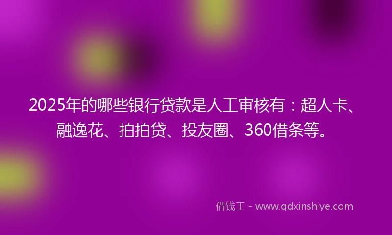 2025年的哪些银行贷款是人工审核有：超人卡、融逸花、拍拍贷、投友圈、360借条等。