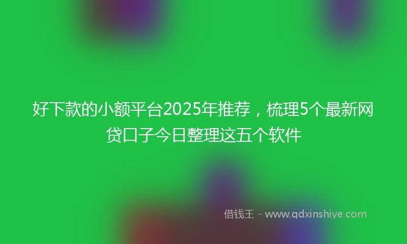 好下款的小额平台2025年推荐，梳理5个最新网贷口子今日整理这五个软件