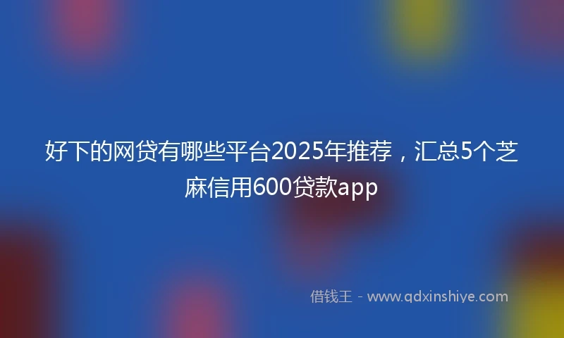 好下的网贷有哪些平台2025年推荐，汇总5个芝麻信用600贷款app