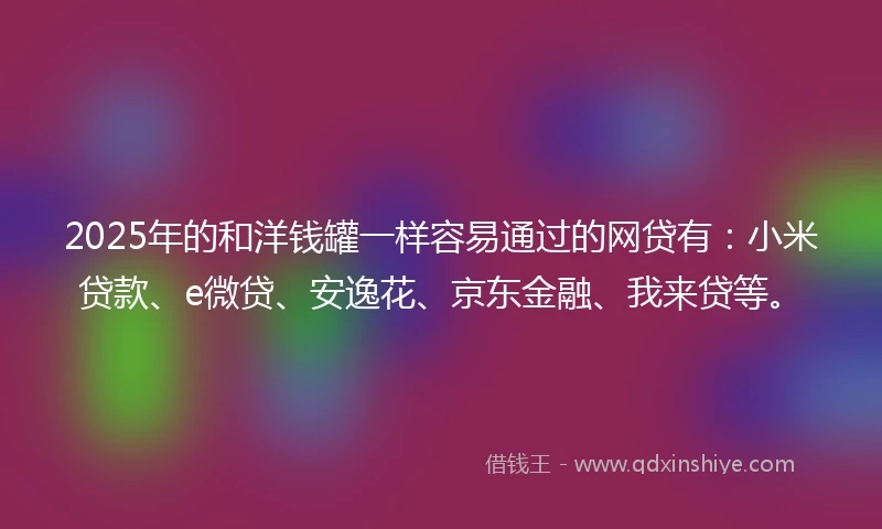 2025年的和洋钱罐一样容易通过的网贷有：小米贷款、e微贷、安逸花、京东金融、我来贷等。