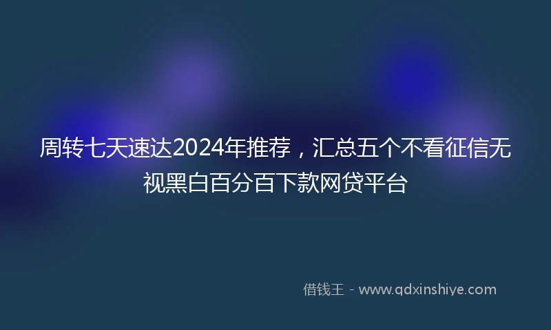 周转七天速达2024年推荐，汇总五个不看征信无视黑白百分百下款网贷平台