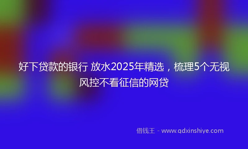 好下贷款的银行 放水2025年精选，梳理5个无视风控不看征信的网贷