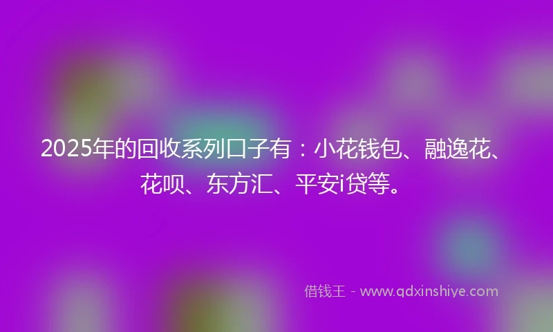 2025年的回收系列口子有：小花钱包、融逸花、花呗、东方汇、平安i贷等。