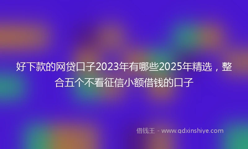 好下款的网贷口子2023年有哪些2025年精选，整合五个不看征信小额借钱的口子