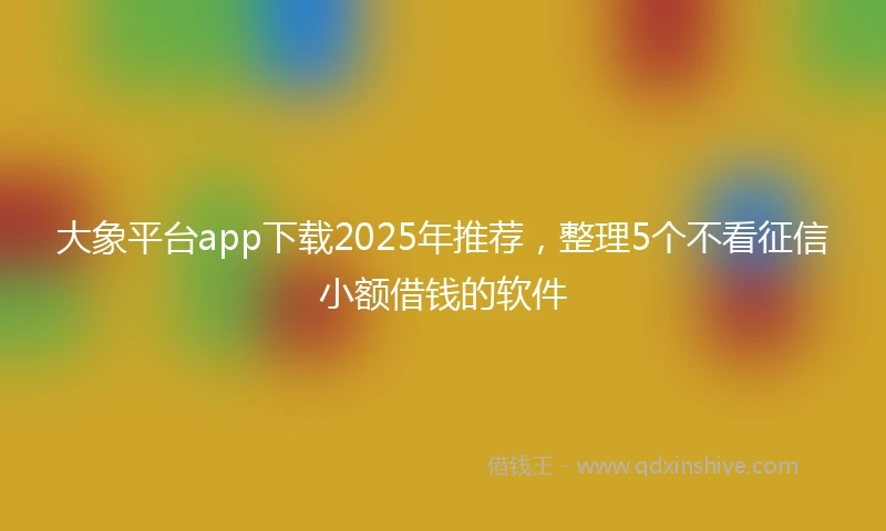 大象平台app下载2025年推荐，整理5个不看征信小额借钱的软件