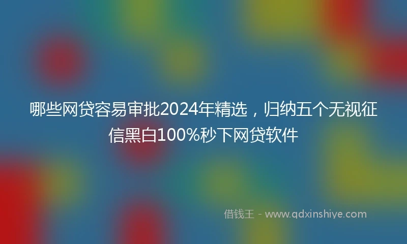 哪些网贷容易审批2024年精选，归纳五个无视征信黑白100%秒下网贷软件