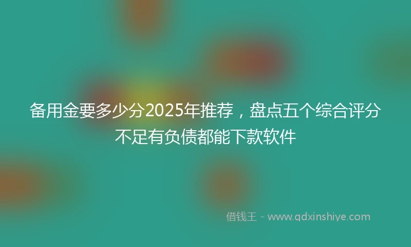 备用金要多少分2025年推荐，盘点五个综合评分不足有负债都能下款软件