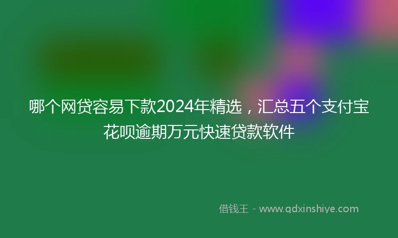 哪个网贷容易下款2024年精选，汇总五个支付宝花呗逾期万元快速贷款软件