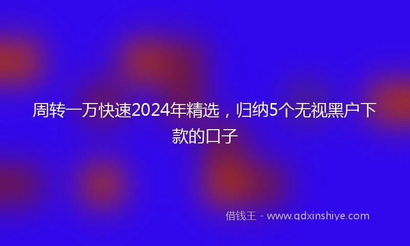 周转一万快速2024年精选，归纳5个无视黑户下款的口子