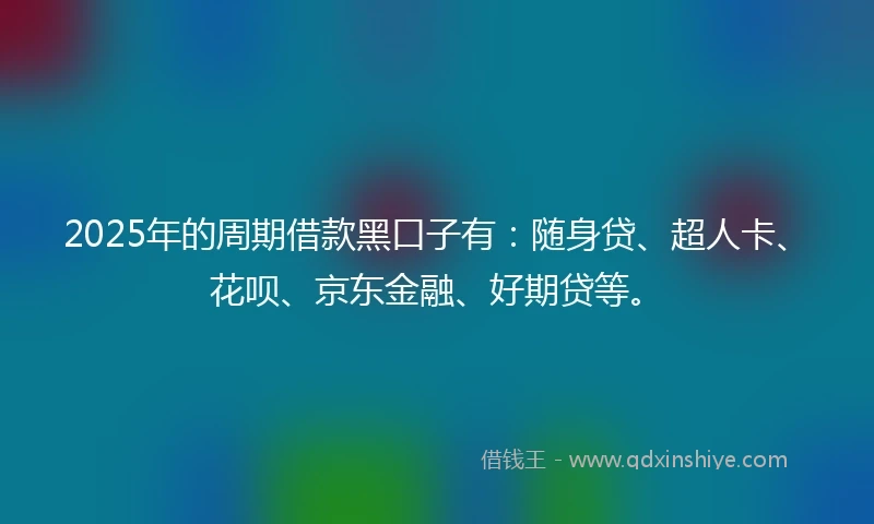 2025年的周期借款黑口子有：随身贷、超人卡、花呗、京东金融、好期贷等。