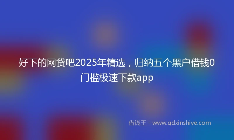好下的网贷吧2025年精选，归纳五个黑户借钱0门槛极速下款app
