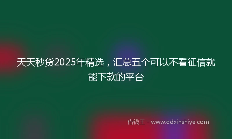 天天秒货2025年精选，汇总五个可以不看征信就能下款的平台