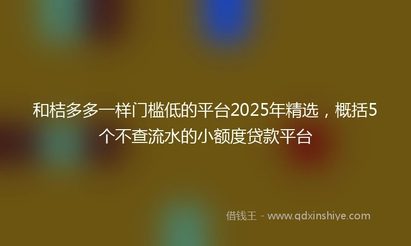 和桔多多一样门槛低的平台2025年精选，概括5个不查流水的小额度贷款平台