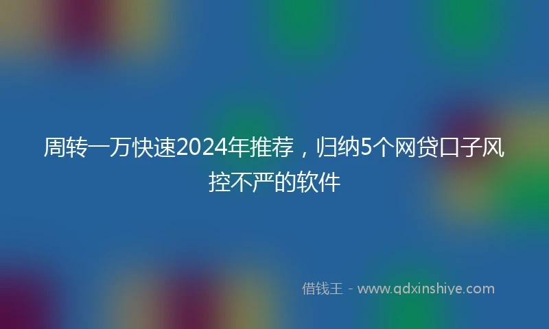 周转一万快速2024年推荐，归纳5个网贷口子风控不严的软件