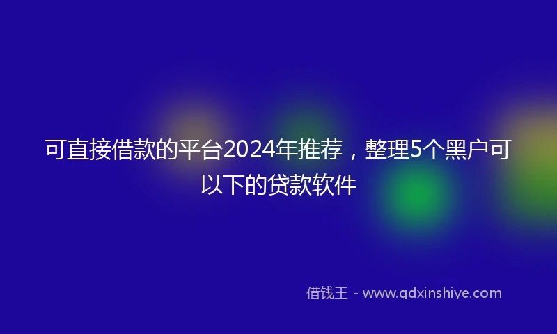 可直接借款的平台2024年推荐，整理5个黑户可以下的贷款软件