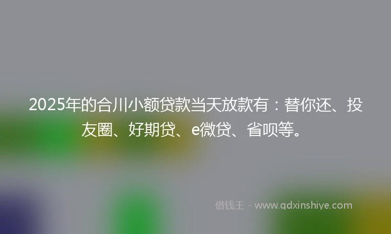 2025年的合川小额贷款当天放款有：替你还、投友圈、好期贷、e微贷、省呗等。