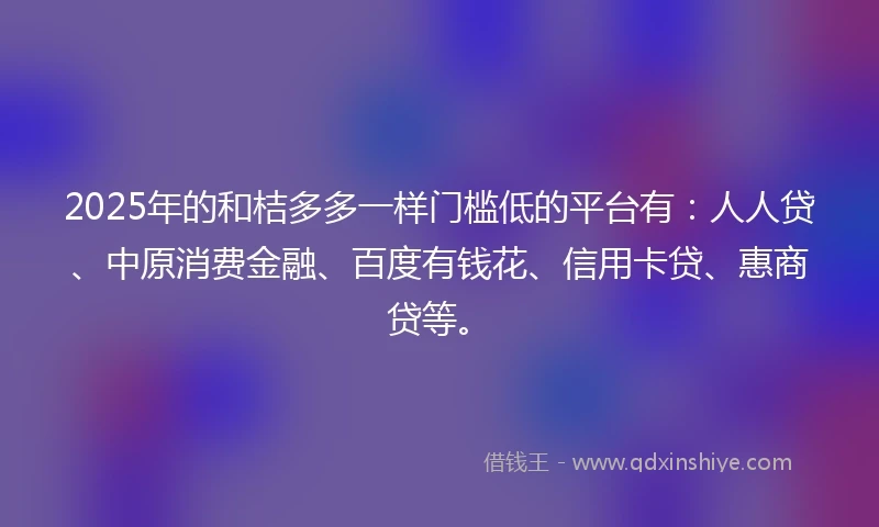 2025年的和桔多多一样门槛低的平台有：人人贷、中原消费金融、百度有钱花、信用卡贷、惠商贷等。