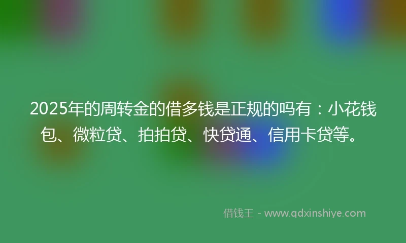 2025年的周转金的借多钱是正规的吗有：小花钱包、微粒贷、拍拍贷、快贷通、信用卡贷等。