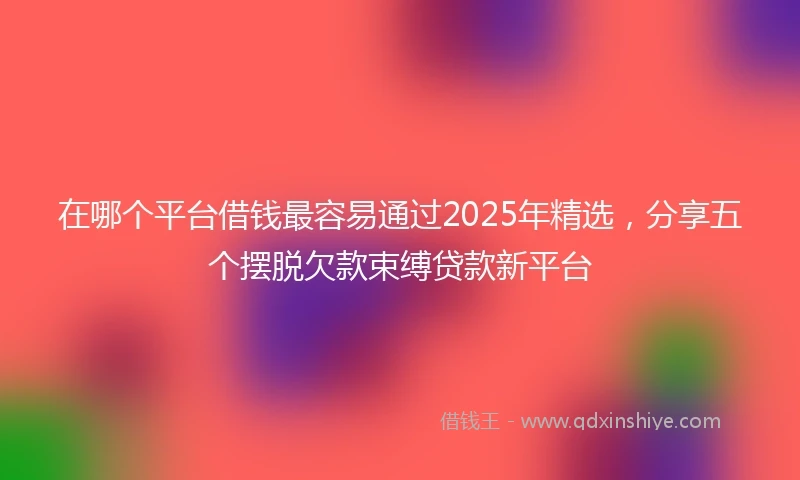 在哪个平台借钱最容易通过2025年精选，分享五个摆脱欠款束缚贷款新平台