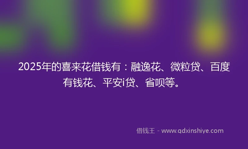 2025年的喜来花借钱有：融逸花、微粒贷、百度有钱花、平安i贷、省呗等。
