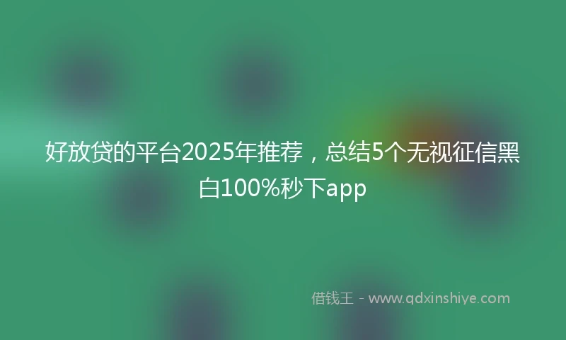 好放贷的平台2025年推荐，总结5个无视征信黑白100%秒下app