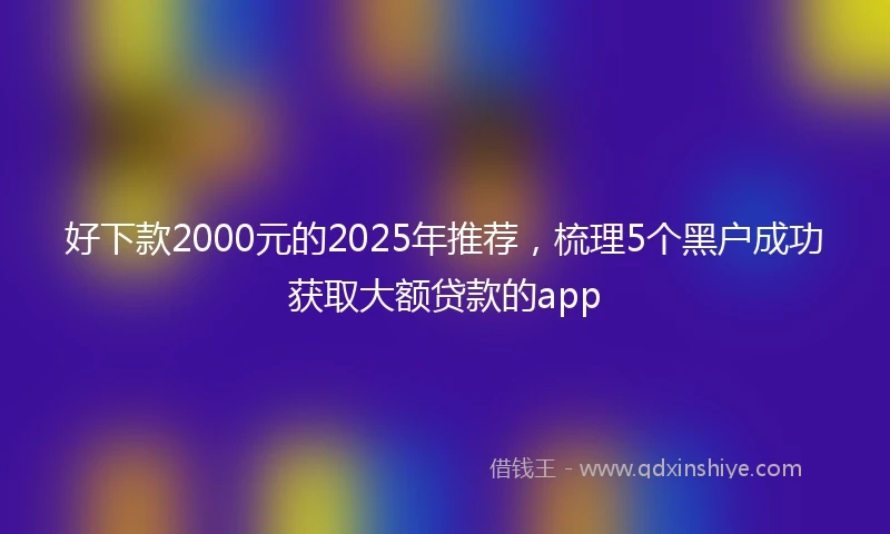 好下款2000元的2025年推荐,梳理5个黑户成功获取大额贷款的app