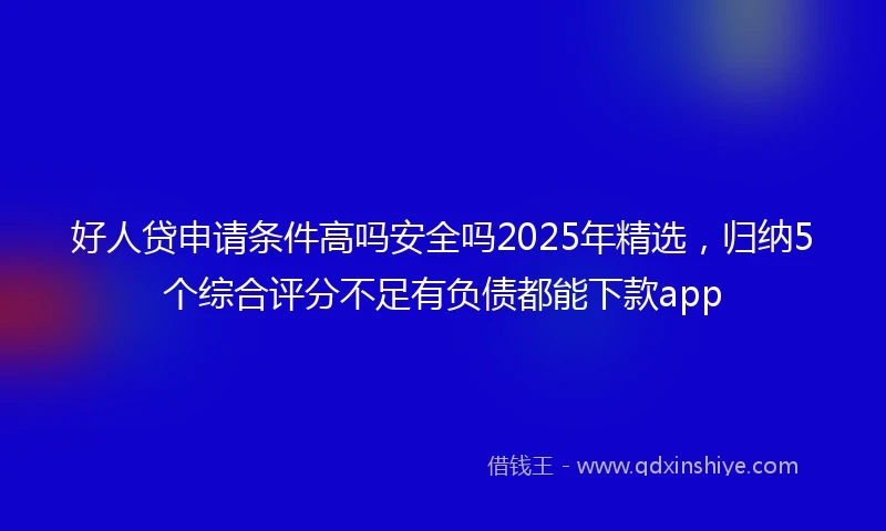 好人贷申请条件高吗安全吗2025年精选，归纳5个综合评分不足有负债都能下款app