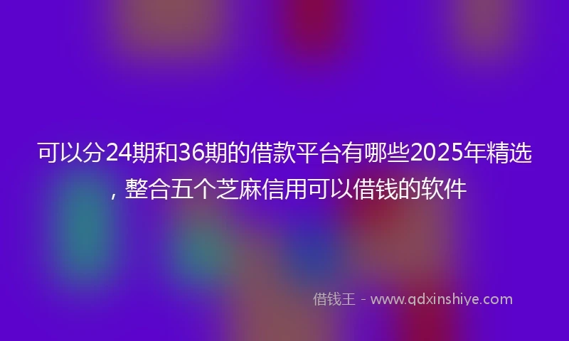 可以分24期和36期的借款平台有哪些2025年精选，整合五个芝麻信用可以借钱的软件