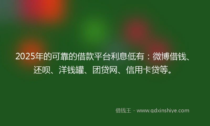 2025年的可靠的借款平台利息低有：微博借钱、还呗、洋钱罐、团贷网、信用卡贷等。
