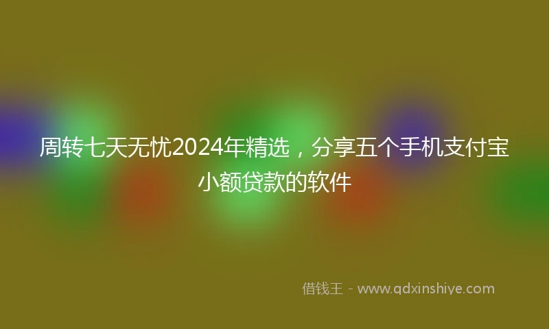 周转七天无忧2024年精选，分享五个手机支付宝小额贷款的软件