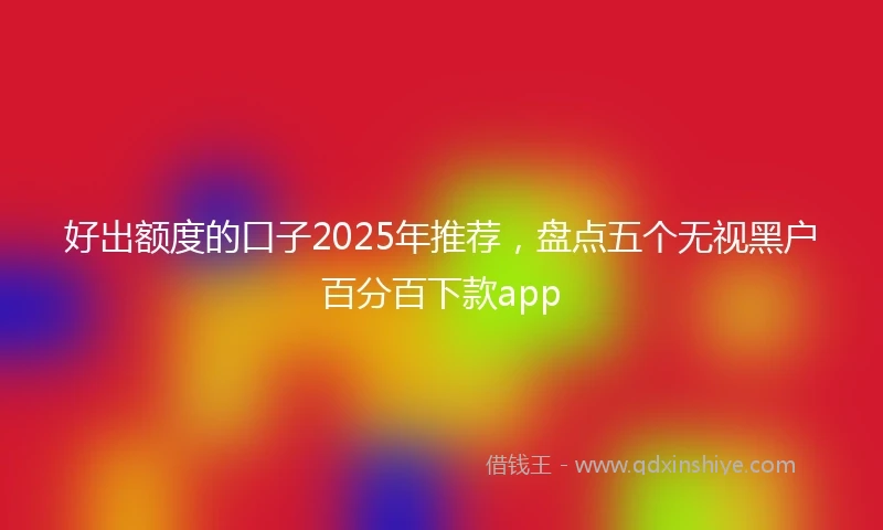 好出额度的口子2025年推荐，盘点五个无视黑户百分百下款app