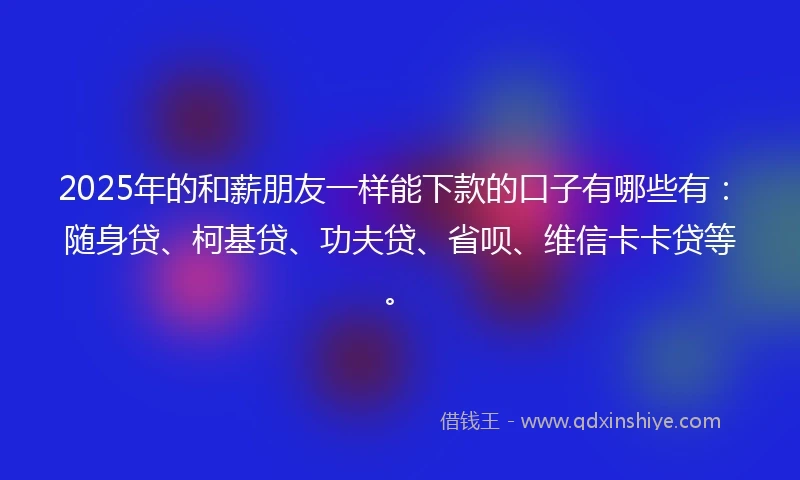 2025年的和薪朋友一样能下款的口子有哪些有：随身贷、柯基贷、功夫贷、省呗、维信卡卡贷等。
