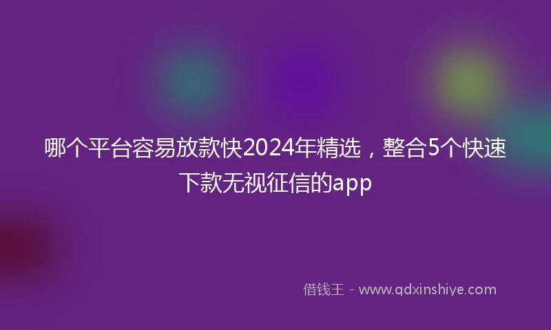 哪个平台容易放款快2024年精选，整合5个快速下款无视征信的app