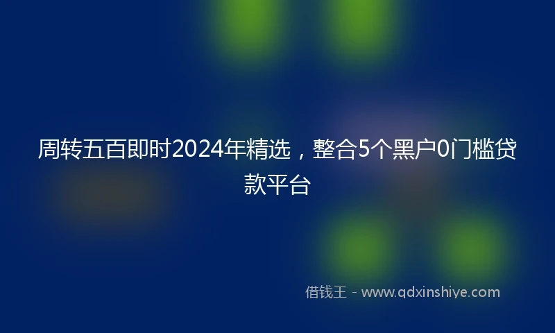 周转五百即时2024年精选，整合5个黑户0门槛贷款平台
