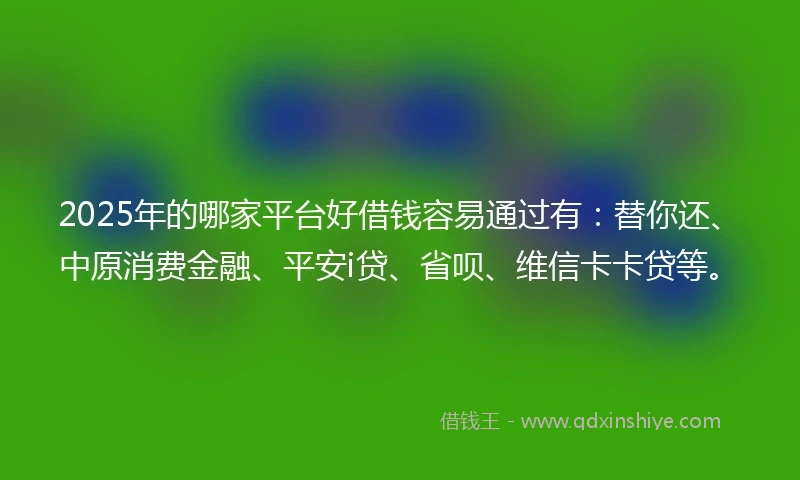 2025年的哪家平台好借钱容易通过有：替你还、中原消费金融、平安i贷、省呗、维信卡卡贷等。