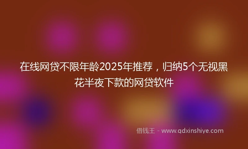 在线网贷不限年龄2025年推荐，归纳5个无视黑花半夜下款的网贷软件