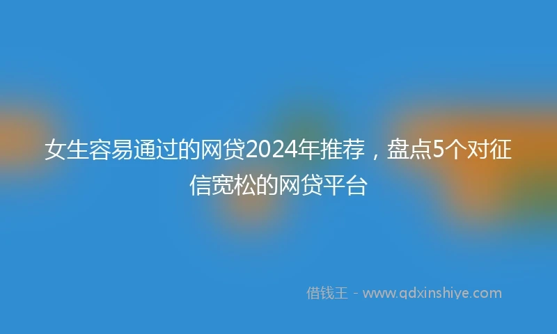 女生容易通过的网贷2024年推荐，盘点5个对征信宽松的网贷平台