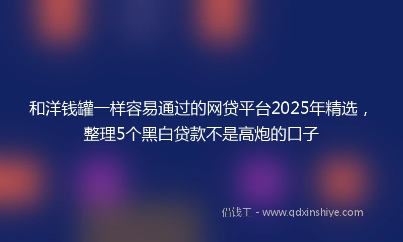 和洋钱罐一样容易通过的网贷平台2025年精选，整理5个黑白贷款不是高炮的口子