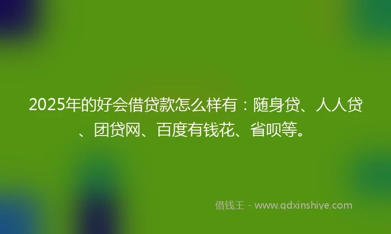 2025年的好会借贷款怎么样有：随身贷、人人贷、团贷网、百度有钱花、省呗等。