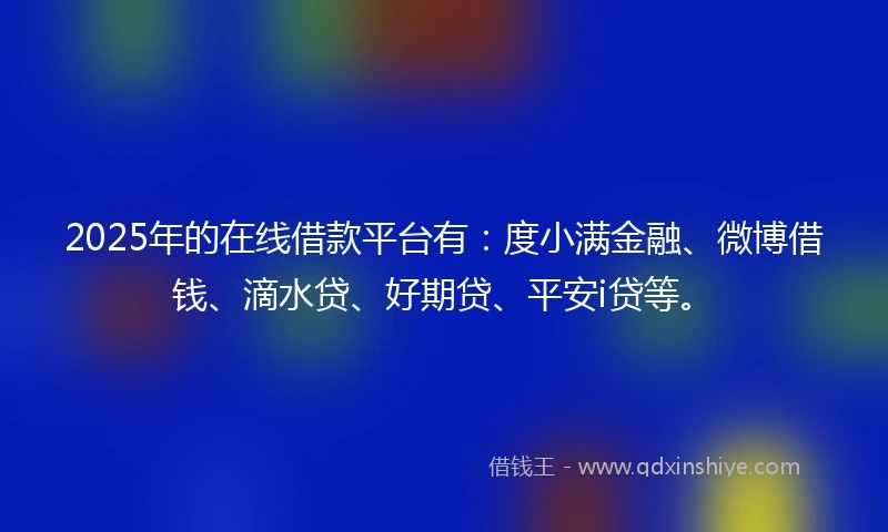 2025年的在线借款平台有：度小满金融、微博借钱、滴水贷、好期贷、平安i贷等。