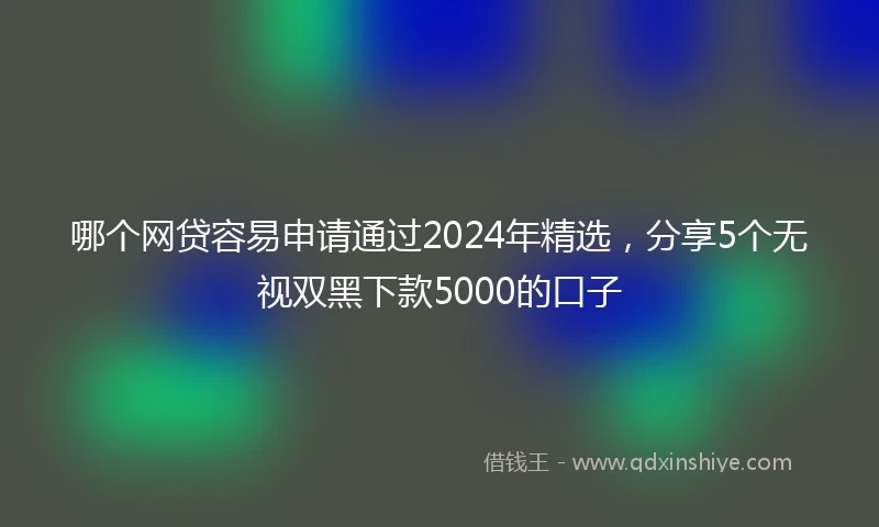 哪个网贷容易申请通过2024年精选,分享5个无视双黑下款5000的口子