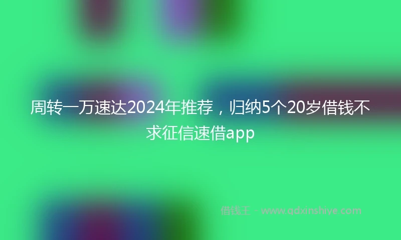 周转一万速达2024年推荐，归纳5个20岁借钱不求征信速借app