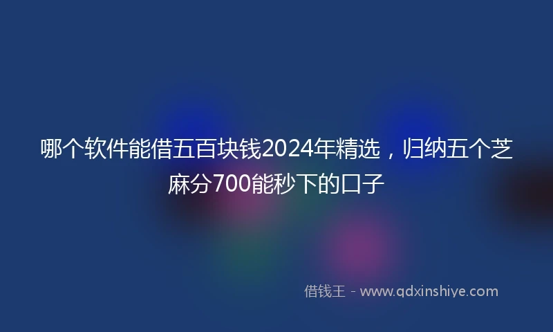 哪个软件能借五百块钱2024年精选，归纳五个芝麻分700能秒下的口子