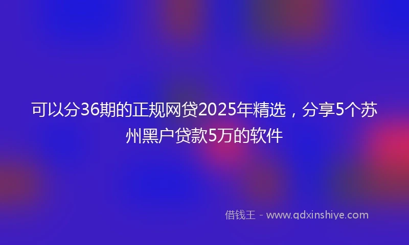 可以分36期的正规网贷2025年精选，分享5个苏州黑户贷款5万的软件