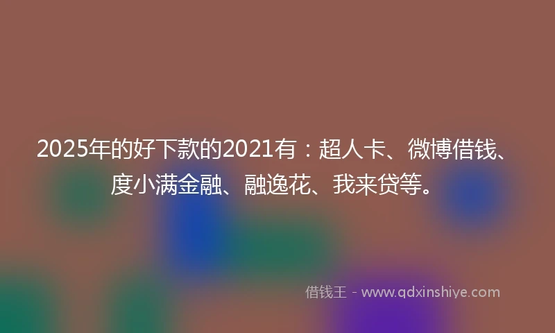 2025年的好下款的2021有：超人卡、微博借钱、度小满金融、融逸花、我来贷等。